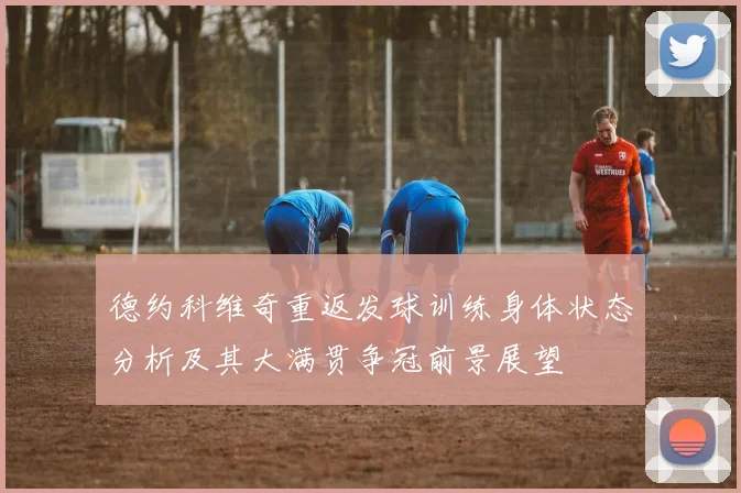 德约科维奇重返发球训练身体状态分析及其大满贯争冠前景展望