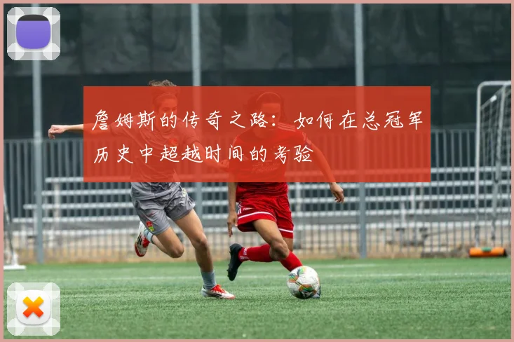 詹姆斯的传奇之路：如何在总冠军历史中超越时间的考验