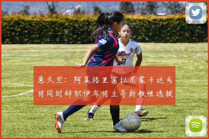 意天空：阿莱格里富拉尼蒙卡达或将同时辞职伊布将主导新教练选拔工作