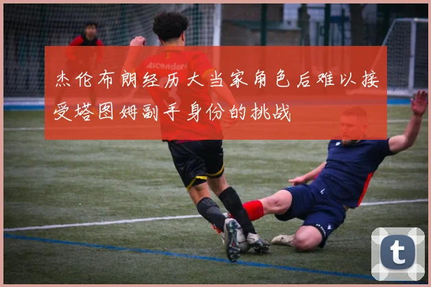 杰伦布朗经历大当家角色后难以接受塔图姆副手身份的挑战