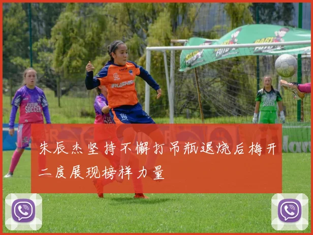 朱辰杰坚持不懈打吊瓶退烧后梅开二度展现榜样力量