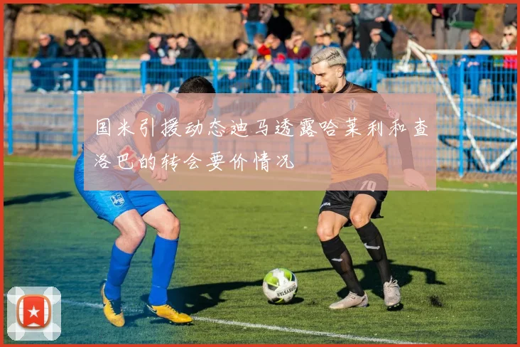 国米引援动态迪马透露哈莱利和查洛巴的转会要价情况