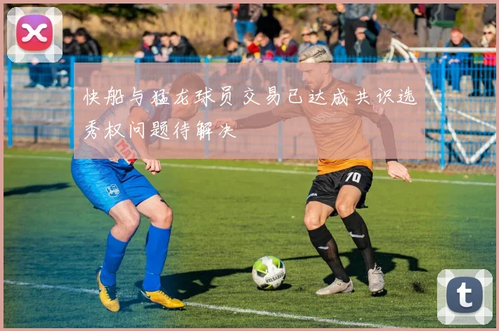 快船与猛龙球员交易已达成共识选秀权问题待解决