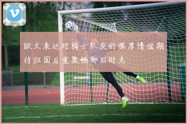 欧文表达对骑士队友的深厚情谊期待归国后重聚畅聊旧时光