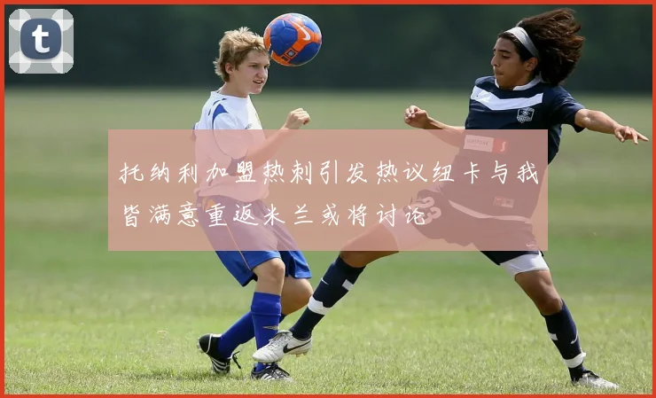托纳利加盟热刺引发热议纽卡与我皆满意重返米兰或将讨论