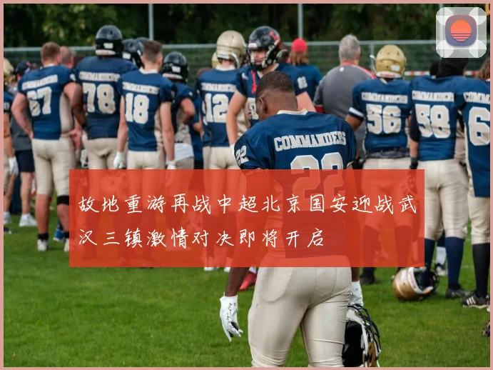 故地重游再战中超北京国安迎战武汉三镇激情对决即将开启