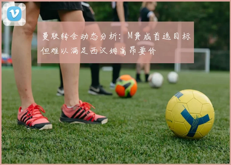 曼联转会动态分析：M费成首选目标但难以满足西汉姆高昂要价