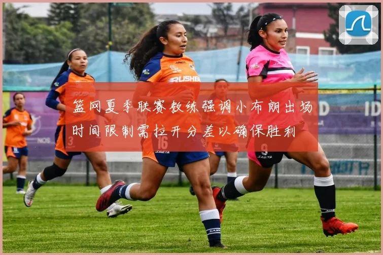 篮网夏季联赛教练强调小布朗出场时间限制需拉开分差以确保胜利