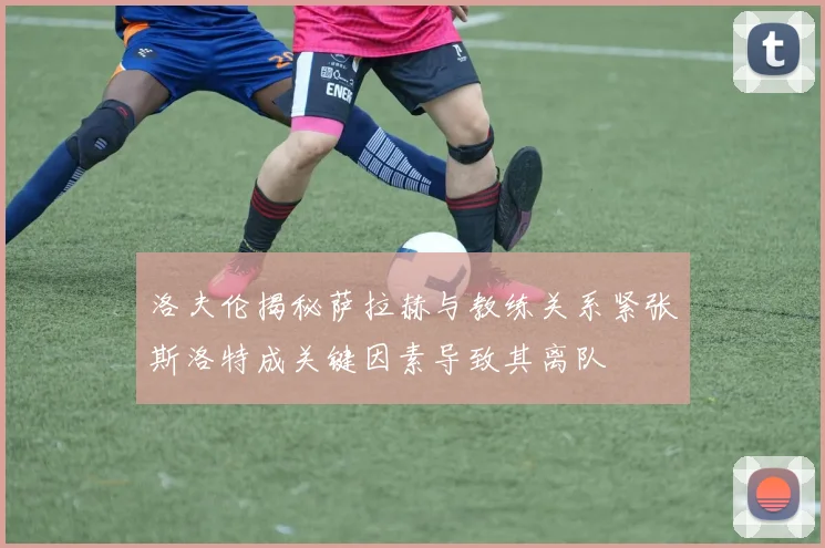洛夫伦揭秘萨拉赫与教练关系紧张斯洛特成关键因素导致其离队