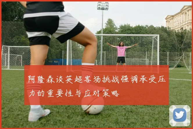 阿隆森谈英超客场挑战强调承受压力的重要性与应对策略