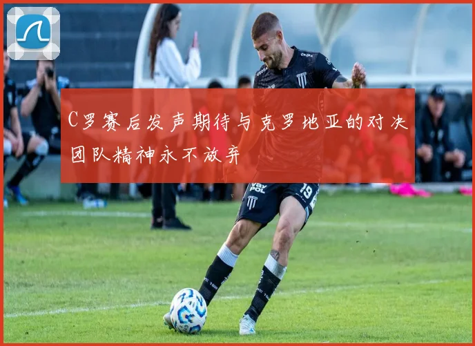 C罗赛后发声期待与克罗地亚的对决团队精神永不放弃