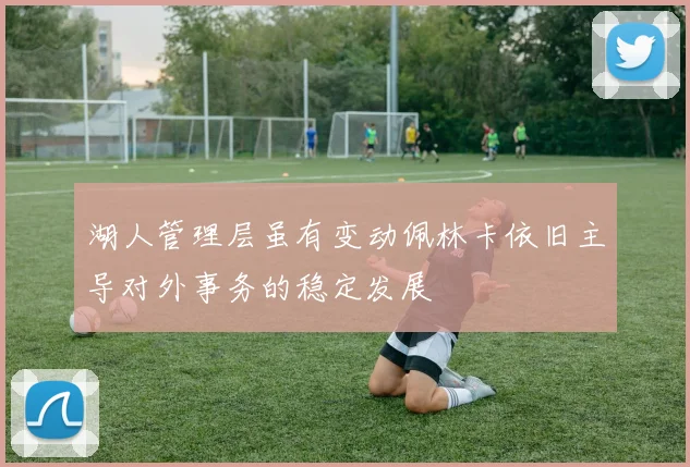 湖人管理层虽有变动佩林卡依旧主导对外事务的稳定发展