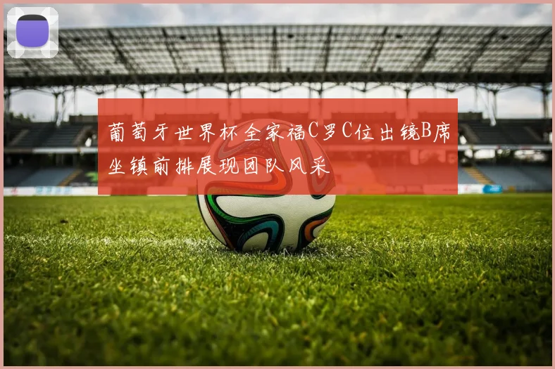 葡萄牙世界杯全家福C罗C位出镜B席坐镇前排展现团队风采
