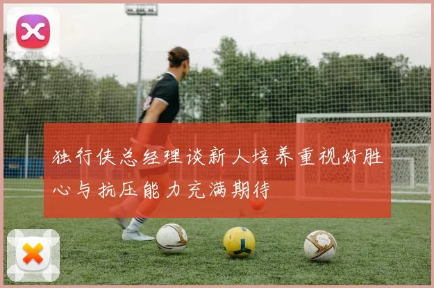 独行侠总经理谈新人培养重视好胜心与抗压能力充满期待