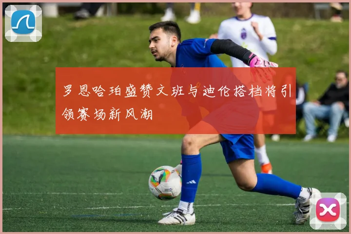 罗恩哈珀盛赞文班与迪伦搭档将引领赛场新风潮