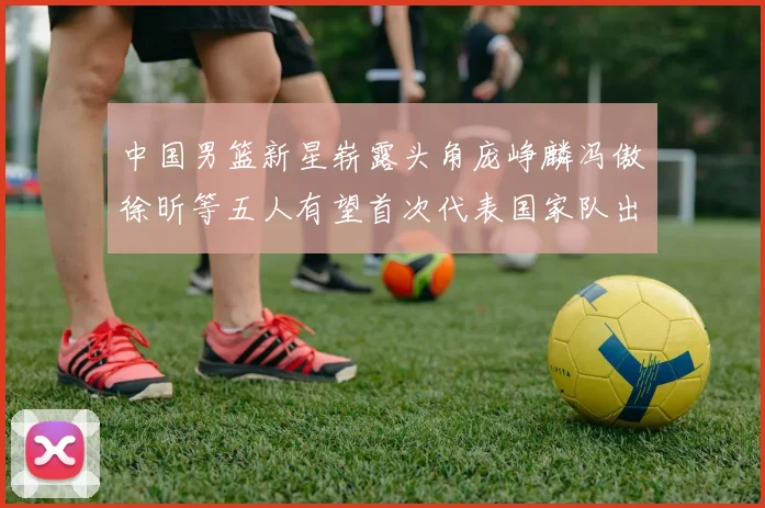 中国男篮新星崭露头角庞峥麟冯傲徐昕等五人有望首次代表国家队出战