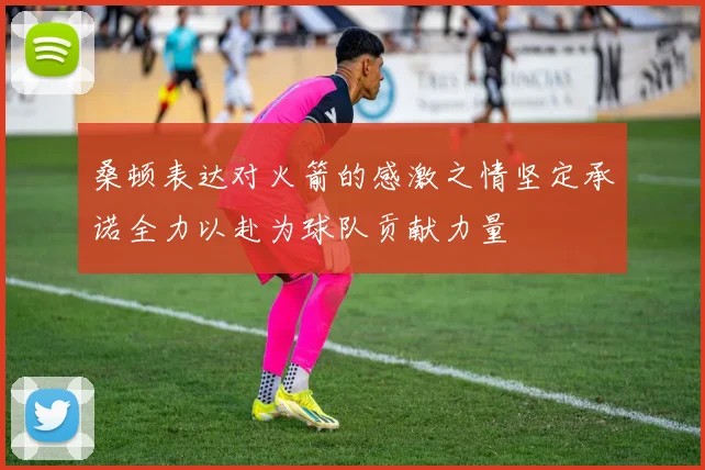 桑顿表达对火箭的感激之情坚定承诺全力以赴为球队贡献力量