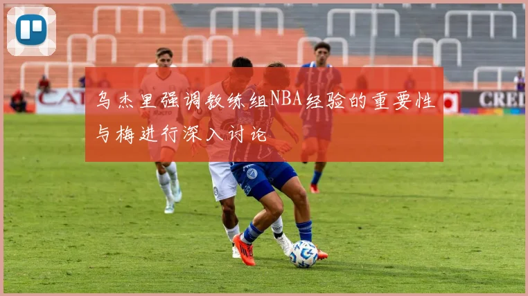 乌杰里强调教练组NBA经验的重要性与梅进行深入讨论
