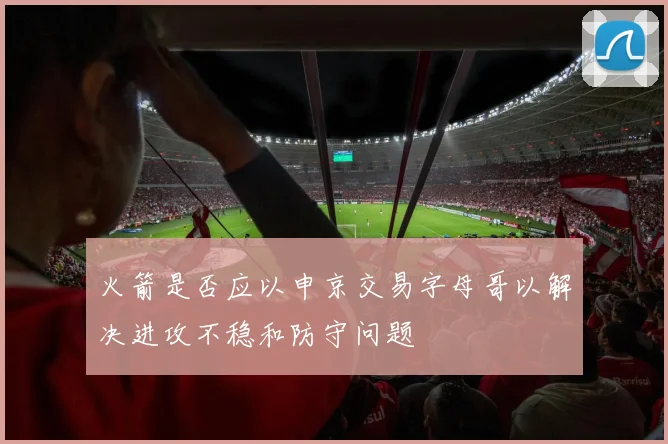 火箭是否应以申京交易字母哥以解决进攻不稳和防守问题