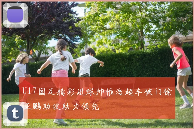 U17国足精彩进球帅惟浩超车破门徐正鹏助攻助力领先