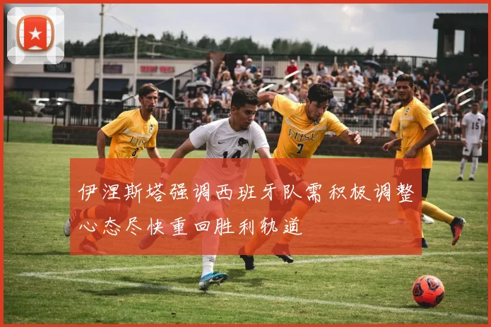 伊涅斯塔强调西班牙队需积极调整心态尽快重回胜利轨道