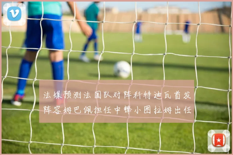 法媒预测法国队对阵科特迪瓦首发阵容姆巴佩担任中锋小图拉姆出任左边锋