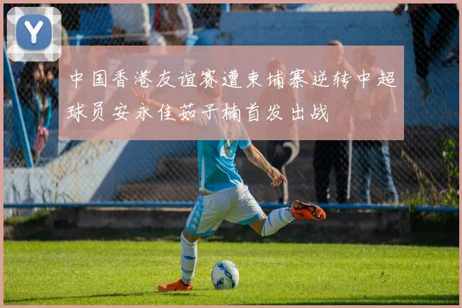 中国香港友谊赛遭柬埔寨逆转中超球员安永佳茹子楠首发出战