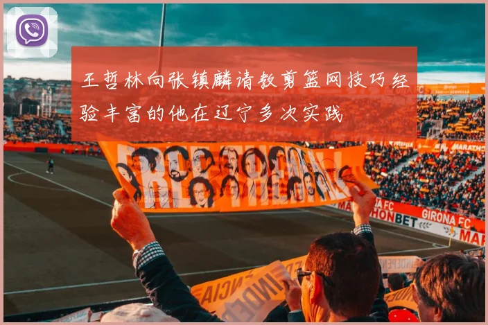 王哲林向张镇麟请教剪篮网技巧经验丰富的他在辽宁多次实践